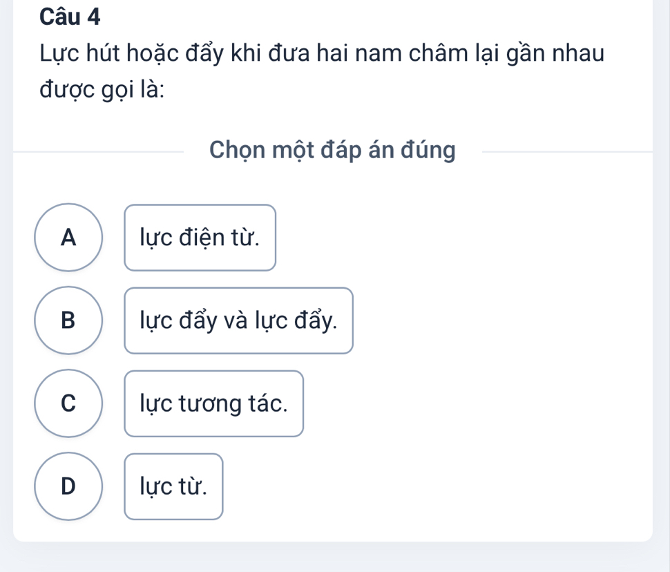 Lực hút hoặc đẩy khi đưa hai nam châm lại gần nhau
được gọi là:
Chọn một đáp án đúng
A lực điện từ.
B lực đẩy và lực đẩy.
C lực tương tác.
D lực từ.