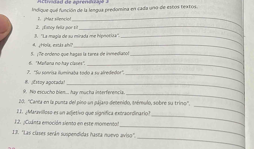 Actividad de aprendizaje 3 
Indique qué función de la lengua predomina en cada uno de estos textos. 
1. ¡Haz silencio! 
_ 
2. ¡Estoy feliz por ti! 
_ 
3. “La magia de su mirada me hipnotiza”._ 
4. ¿Hola, estás ahí?_ 
5. ¡Te ordeno que hagas la tarea de inmediato!_ 
6. “Mañana no hay clases”._ 
7. “Su sonrisa iluminaba todo a su alrededor”._ 
8. ¡Estoy agotada!_ 
_ 
9. No escucho bien... hay mucha interferencia. 
_ 
10. “Canta en la punta del pino un pájaro detenido, trémulo, sobre su trino”. 
_ 
11. ¿Maravilloso es un adjetivo que significa extraordinario? 
_ 
12. ¡Cuánta emoción siento en este momento! 
_ 
13. “Las clases serán suspendidas hasta nuevo aviso”.