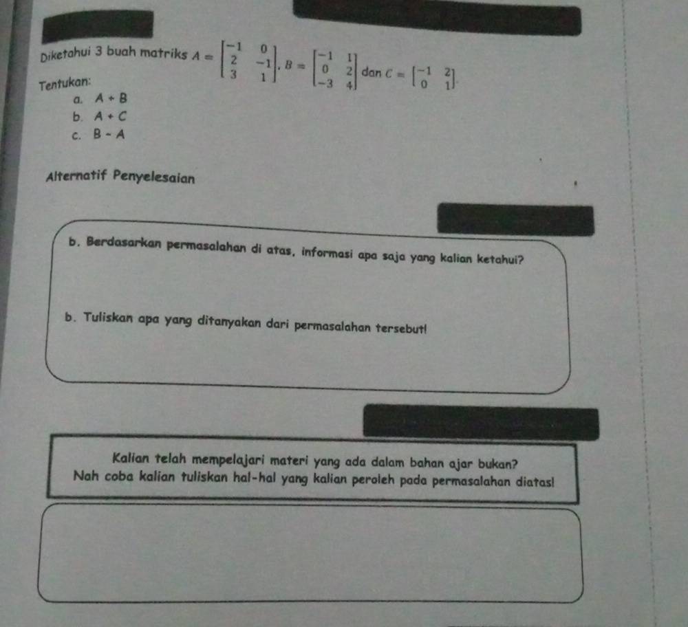 Diketahui 3 buah matriks A=beginbmatrix -1&0 2&-1 3&1endbmatrix , B=beginbmatrix -1&1 0&2 -3&4endbmatrix dan C=beginbmatrix -1&2 0&1endbmatrix. 
Tentukan: 
a. A+B
b. A+C
C. B-A
Alternatif Penyelesaian 
b. Berdasarkan permasalahan di atas, informasi apa saja yang kalian ketahui? 
b. Tuliskan apa yang ditanyakan dari permasalahan tersebut! 
Kalian telah mempelajari materi yang ada dalam bahan ajar bukan? 
Nah coba kalian tuliskan hal-hal yang kalian peroleh pada permasalahan diatas!