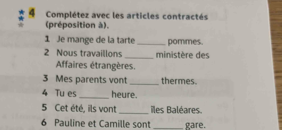 Complétez avec les articles contractés 
(préposition à). 
1 Je mange de la tarte _pommes. 
2 Nous travaillons _ministère des 
Affaires étrangères. 
3 Mes parents vont _thermes. 
4 Tu es_ heure. 
5 Cet été, ils vont _îles Baléares. 
6 Pauline et Camille sont _gare.