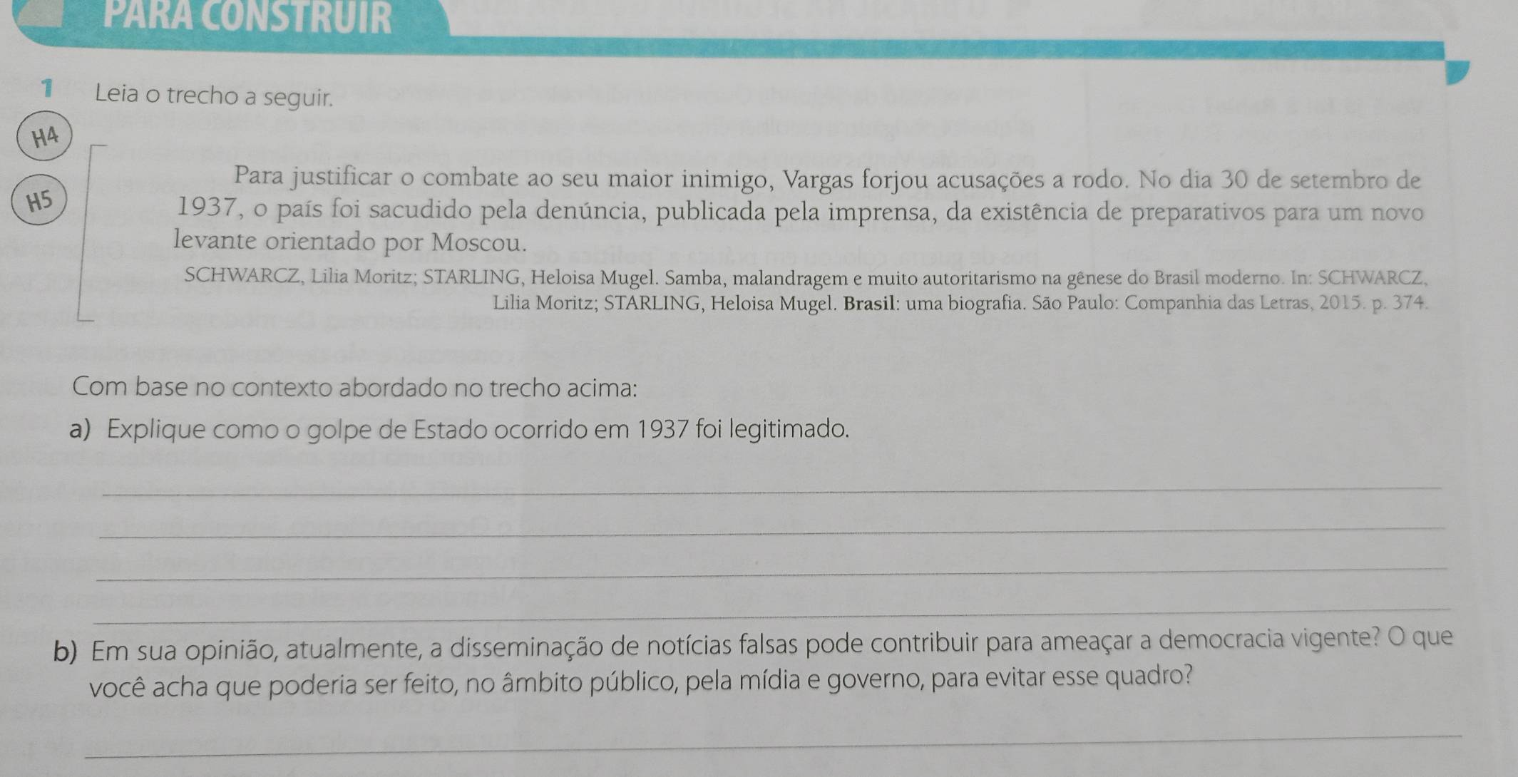 PARA CONSTRUIR 
1 Leia o trecho a seguir. 
H4 
Para justificar o combate ao seu maior inimigo, Vargas forjou acusações a rodo. No dia 30 de setembro de 
H5 
1937, o país foi sacudido pela denúncia, publicada pela imprensa, da existência de preparativos para um novo 
levante orientado por Moscou. 
SCHWARCZ, Lilia Moritz; STARLING, Heloisa Mugel. Samba, malandragem e muito autoritarismo na gênese do Brasil moderno. In: SCHWARCZ, 
Lilia Moritz; STARLING, Heloisa Mugel. Brasil: uma biografia. São Paulo: Companhia das Letras, 2015. p. 374. 
Com base no contexto abordado no trecho acima: 
a) Explique como o golpe de Estado ocorrido em 1937 foi legitimado. 
_ 
_ 
_ 
_ 
b) Em sua opinião, atualmente, a disseminação de notícias falsas pode contribuir para ameaçar a democracia vigente? O que 
você acha que poderia ser feito, no âmbito público, pela mídia e governo, para evitar esse quadro? 
_