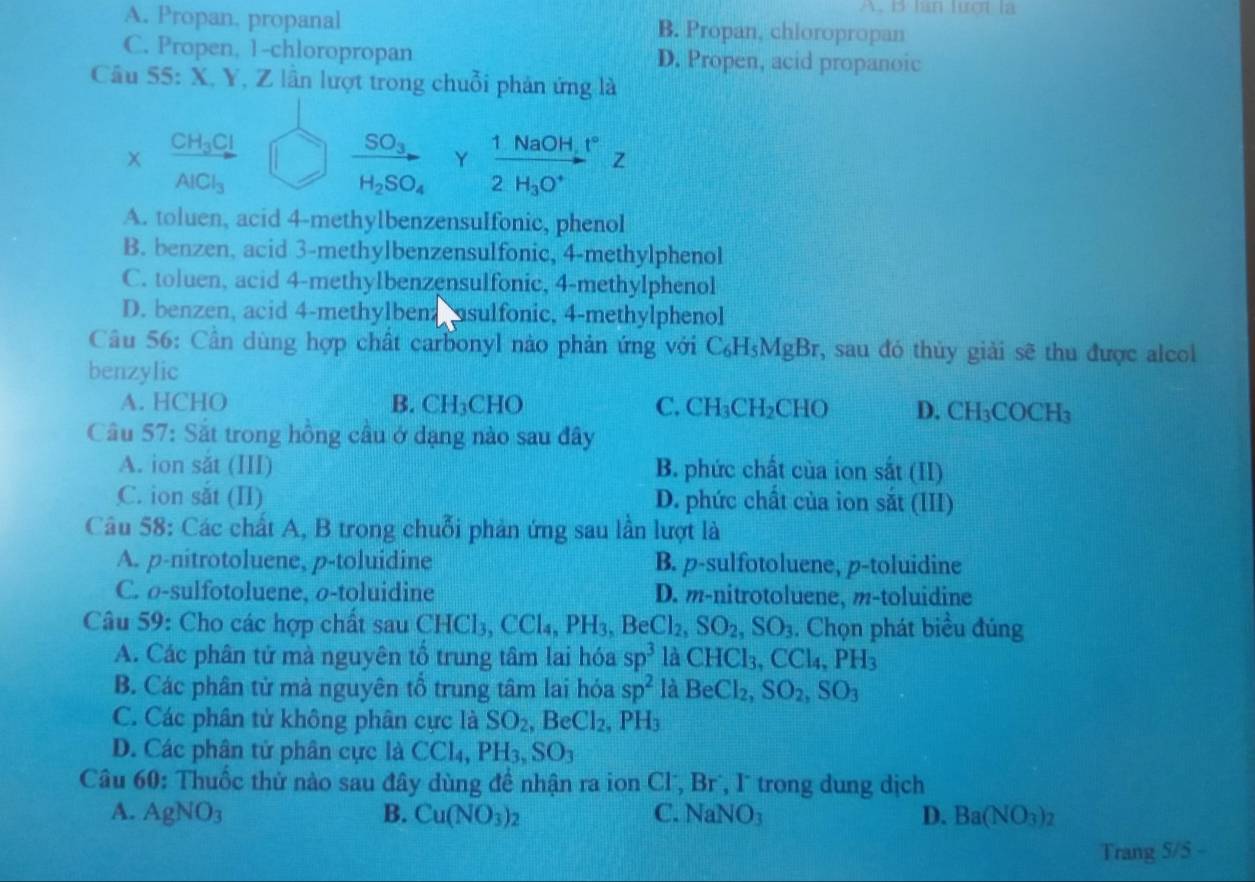 lan lượt là
A. Propan, propanal B. Propan, chioropropan
C. Propen, 1-chloropropan D. Propen, acid propanoic
Câu 55: X, Y, Z lần lượt trong chuỗi phản ứng là
* frac CH_3ClAlCl_3
_ SO_3 Y frac 1NaOH_1°2H_3O^+Z
H_2SO_4
A. toluen, acid 4-methylbenzensulfonic, phenol
B. benzen, acid 3-methylbenzensulfonic, 4-methylphenol
C. toluen, acid 4-methylbenzensulfonic, 4-methylphenol
D. benzen, acid 4-methylben; asulfonic, 4-methylphenol
Câu 56: Cần dùng hợp chất carbonyl nào phản ứng với C_6H_5MgBr , sau đó thủy giải sẽ thu được alcol
benzylic
A. HCHO B. CH_3CHO C. CH_3CH_2CHO D. CH_3COCH_3
Câu 57: Sắt trong hồng cầu ở đạng nào sau đây
A. ion săt (III) B. phức chất của ion sắt (II)
C. ion sắt (II) D. phức chất của ion sắt (III)
Câu 58: Các chất A, B trong chuỗi phản ứng sau lần lượt là
A. p-nitrotoluene, p-toluidine B. p-sulfotoluene, p-toluidine
C. σ-sulfotoluene, σ-toluidine D. m-nitrotoluene, m-toluidine
Câu 59: Cho các hợp chất sau CHCl₃, CCl₄, PI I_3,BeCl_2,SO_2,SO_3. Chọn phát biều đúng
A. Các phân tử mà nguyên tổ trung tâm lai hóa sp^3 là CHCl_3,CCl_4,PH_3
B. Các phân tử mà nguyên tổ trung tâm lai hóa sp^2 là BeCl_2,SO_2,SO_3
C. Các phân tử không phân cực là SO_2,BeCl_2,PH_3
D. Các phân tử phân cực là CCl₄, PH_3,SO_3
Câu 60: Thuốc thử nào sau đây dùng đề nhận ra ion Cl, Br, I trong dung dịch
A. AgNO_3 B. Cu(NO_3)_2 NaNO_3 D. Ba(NO_3)_2
C.
Trang 5/5 -