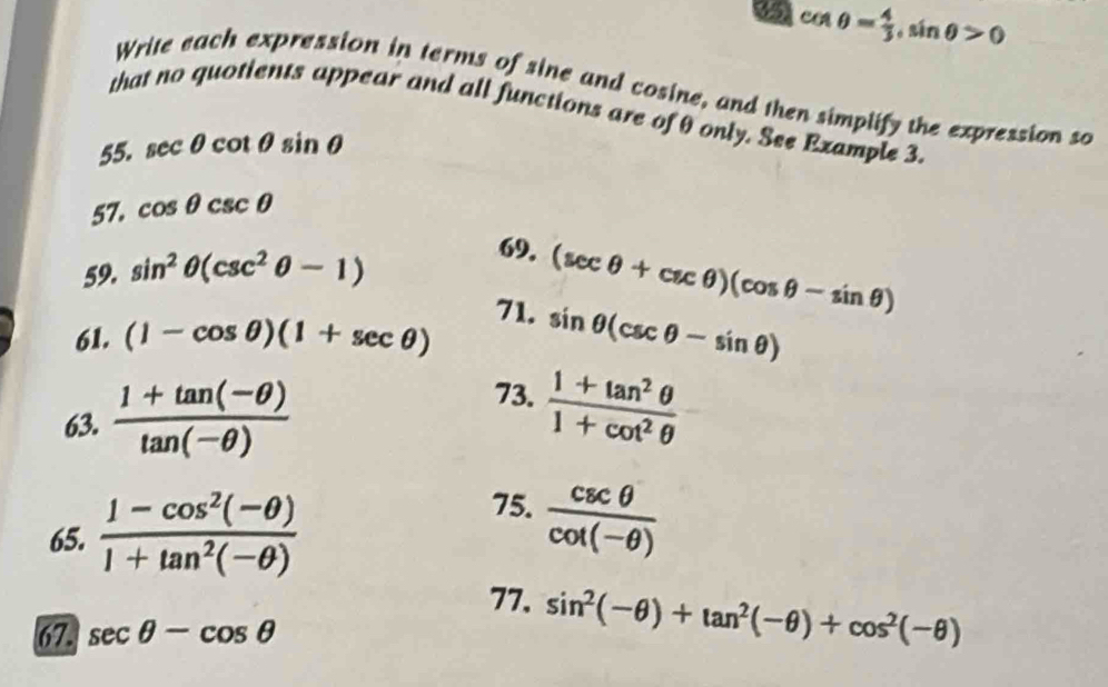 85 cos θ = 4/3 , sin θ >0
Write each expression in terms of sine and cosine, and then simplify the expression so 
that no quotients appear and all functions are of θ only. See Example 3. 
55. sec θ cot θ sin θ
57. cos θ csc θ
59. sin^2θ (csc^2θ -1)
69. (sec θ +csc θ )(cos θ -sin θ )
71. 
61. (1-cos θ )(1+sec θ ) sin θ (csc θ -sin θ )
63.  (1+tan (-θ ))/tan (-θ ) 
73.  (1+tan^2θ )/1+cot^2θ  
65.  (1-cos^2(-θ ))/1+tan^2(-θ ) 
75.  csc θ /cot (-θ ) 
77. sin^2(-θ )+tan^2(-θ )+cos^2(-θ )
67. sec θ -cos θ