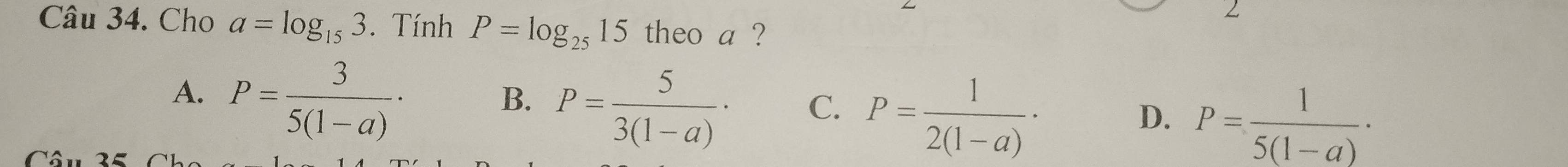 Cho a=log _153. Tính P=log _2515 theo a ?
A. P= 3/5(1-a) ·
B. P= 5/3(1-a) ·
C. P= 1/2(1-a) ·
D. P= 1/5(1-a) ·
Câu 35