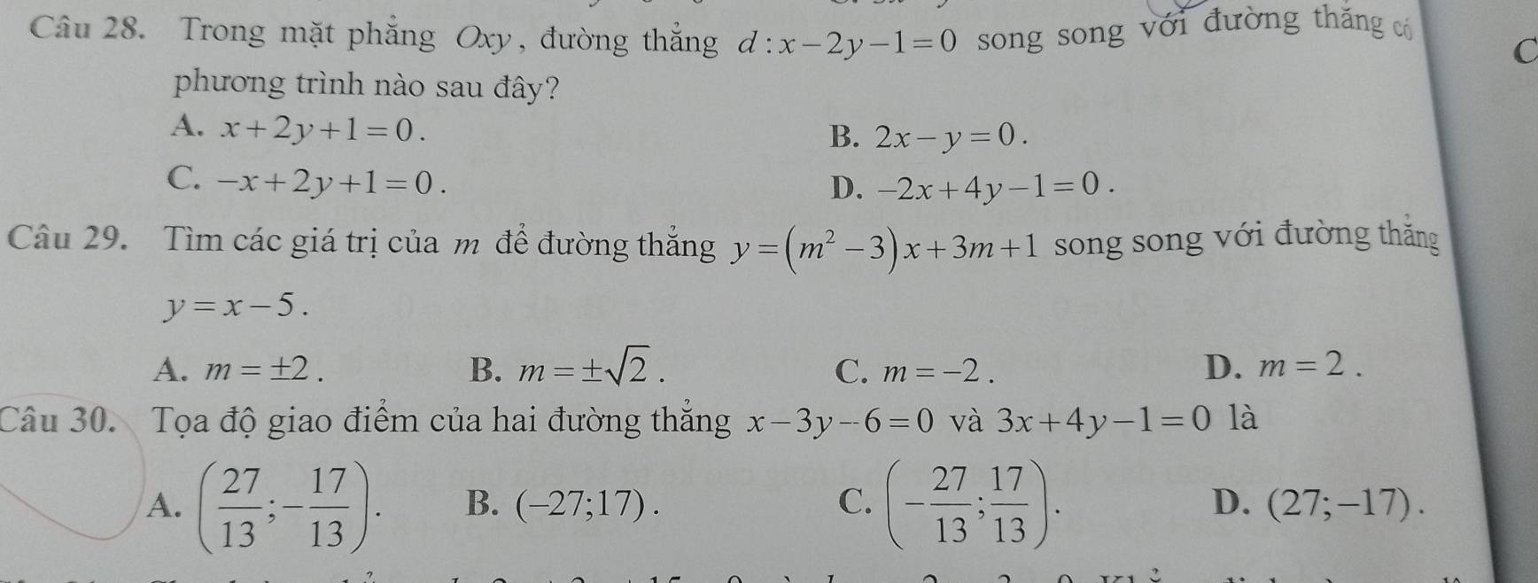 Trong mặt phẳng Oxy, đường thắng d:x-2y-1=0 song song với đường thăng có
C
phương trình nào sau đây?
A. x+2y+1=0. B. 2x-y=0.
C. -x+2y+1=0.
D. -2x+4y-1=0. 
Câu 29. Tìm các giá trị của m để đường thắng y=(m^2-3)x+3m+1 song song với đường thắng
y=x-5.
A. m=± 2. B. m=± sqrt(2). C. m=-2. D. m=2. 
Câu 30. Tọa độ giao điểm của hai đường thẳng x-3y-6=0 và 3x+4y-1=0 là
A. ( 27/13 ;- 17/13 ). B. (-27;17). C. (- 27/13 ; 17/13 ). D. (27;-17).