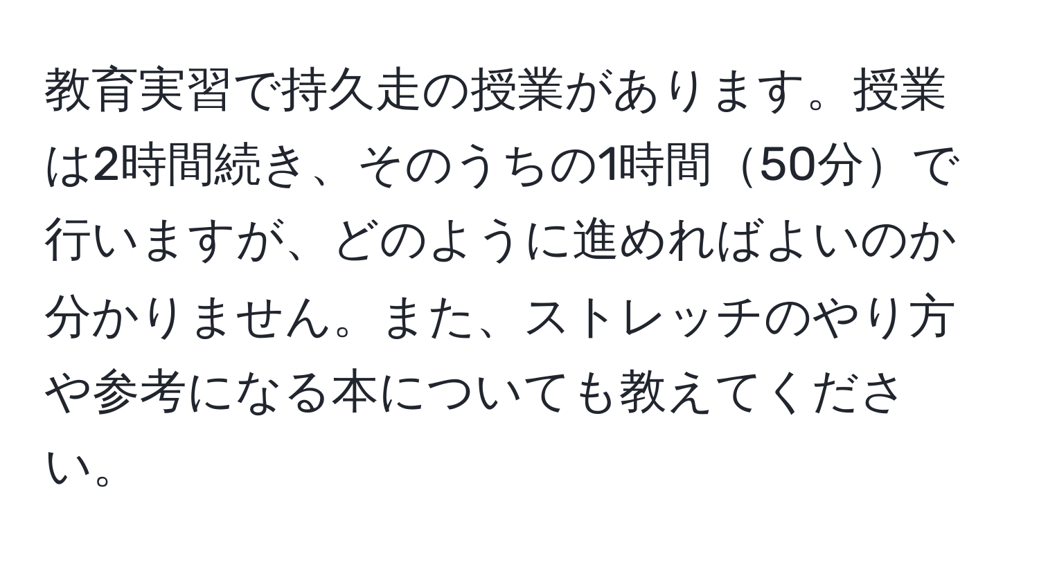 教育実習で持久走の授業があります。授業は2時間続き、そのうちの1時間50分で行いますが、どのように進めればよいのか分かりません。また、ストレッチのやり方や参考になる本についても教えてください。