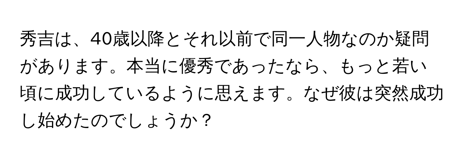 秀吉は、40歳以降とそれ以前で同一人物なのか疑問があります。本当に優秀であったなら、もっと若い頃に成功しているように思えます。なぜ彼は突然成功し始めたのでしょうか？