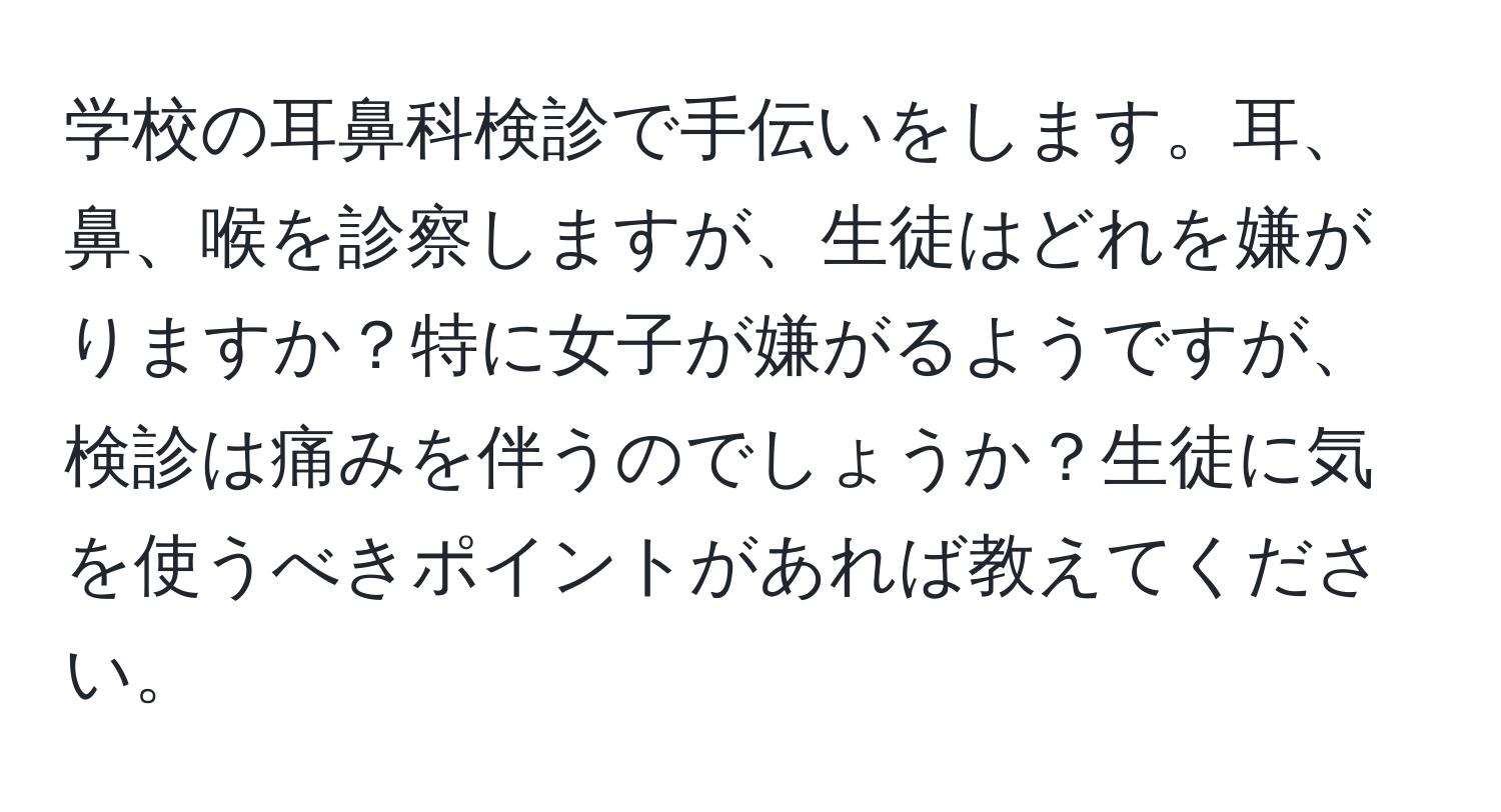 学校の耳鼻科検診で手伝いをします。耳、鼻、喉を診察しますが、生徒はどれを嫌がりますか？特に女子が嫌がるようですが、検診は痛みを伴うのでしょうか？生徒に気を使うべきポイントがあれば教えてください。