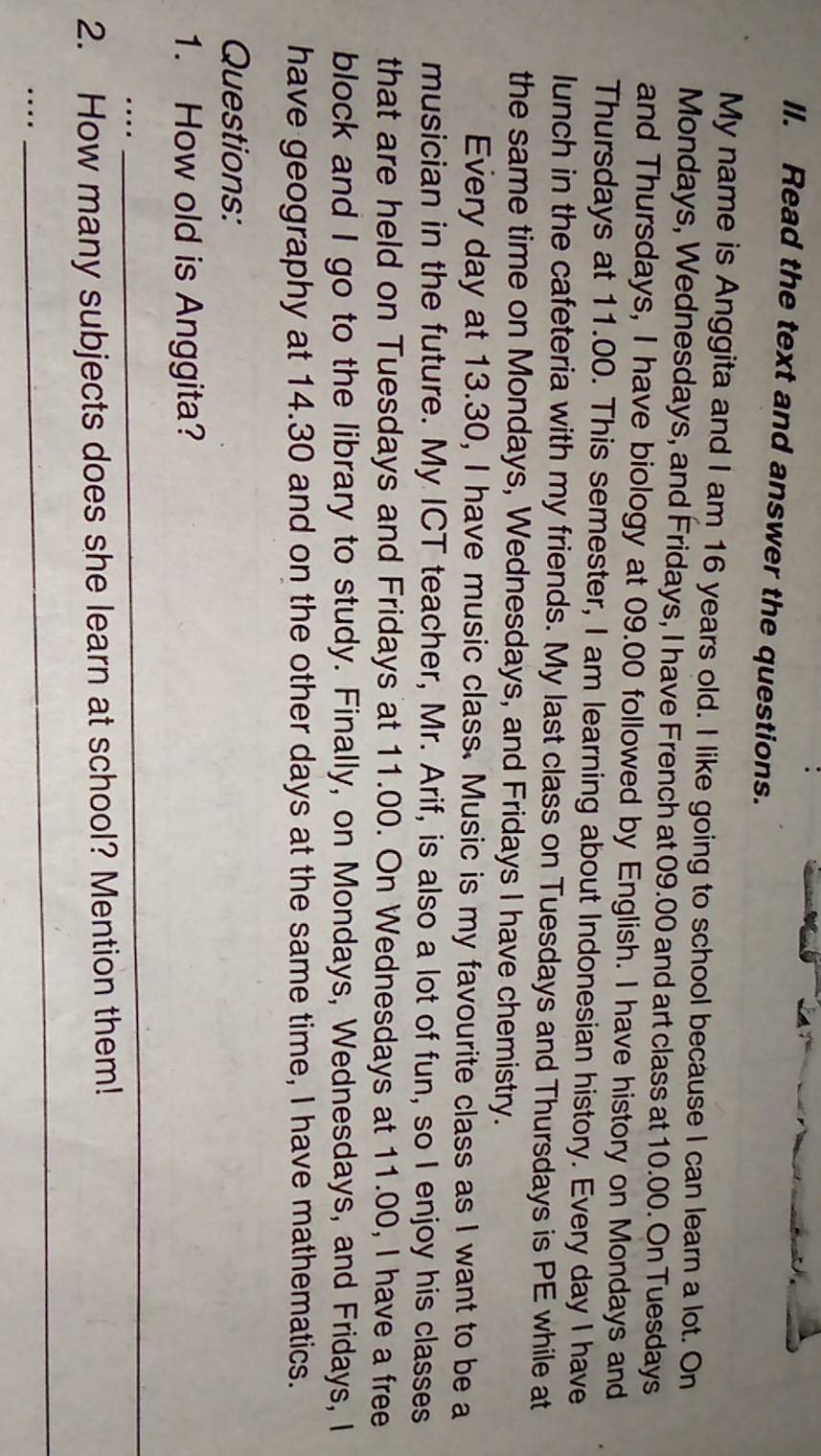 Read the text and answer the questions. 
My name is Anggita and I am 16 years old. I like going to school because I can learn a lot. On 
Mondays, Wednesdays, and Fridays, I have French at 09.00 and art class at 10.00. On Tuesdays 
and Thursdays, I have biology at 09.00 followed by English. I have history on Mondays and 
Thursdays at 11.00. This semester, I am learning about Indonesian history. Every day I have 
lunch in the cafeteria with my friends. My last class on Tuesdays and Thursdays is PE while at 
the same time on Mondays, Wednesdays, and Fridays I have chemistry. 
Every day at 13.30, I have music class. Music is my favourite class as I want to be a 
musician in the future. My ICT teacher, Mr. Arif, is also a lot of fun, so I enjoy his classes 
that are held on Tuesdays and Fridays at 11.00. On Wednesdays at 11.00, I have a free 
block and I go to the library to study. Finally, on Mondays, Wednesdays, and Fridays, I 
have geography at 14.30 and on the other days at the same time, I have mathematics. 
Questions: 
1. How old is Anggita? 
… 
_ 
2. How many subjects does she learn at school? Mention them! 
_… 
_