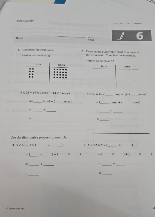 EUREKA MATH^2 Lesson 6
I=M2=TR=
6 
Name Date 
1. Complete the equations 2. Draw on the place value chart to represent
4 times as much as 25 the expression. Complete the equations
4 times as much as 52
ones 
tens 
_
4* 25=(4* 2tens)+(4* 5ones) 4* 52=(4* _  tens)+(4* ones) 
= (_ tens)+( _ ones) =(_ tens)+( _ones) 
=_ +_ 
=_ +_ 
_= 
_= 
Use the distributive property to multiply. 
3. 3* 45=3* _ +_  ) 4. 5* 52=5* _+_ 
= (_ ×_ ) + (_ ×_ ) =(_ × _)+(_ ×_ ) 
=_ +_ 
_ 
= +_ 
_ 
= 
_= 
© Great Minds PBC 
4