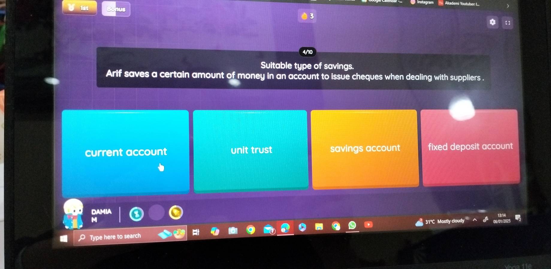 Akademi Youtuber: I...
1st Bonus
3
4/10
Suitable type of savings.
Arif saves a certain amount of money in an account to issue cheques when dealing with suppliers .
current account unit trust savings account fixed deposit account
DAMIA
M
31°C Mostly cloudy
Type here to search
t