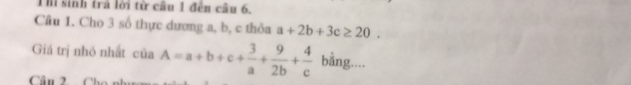 Thi sinh trả lời từ câu 1 đến câu 6.
Cầu 1. Cho 3 số thực dương a, b, c thỏa a+2b+3c≥ 20. 
Giá trị nhỏ nhất của A=a+b+c+ 3/a + 9/2b + 4/c  bằng....
Câu 2.
