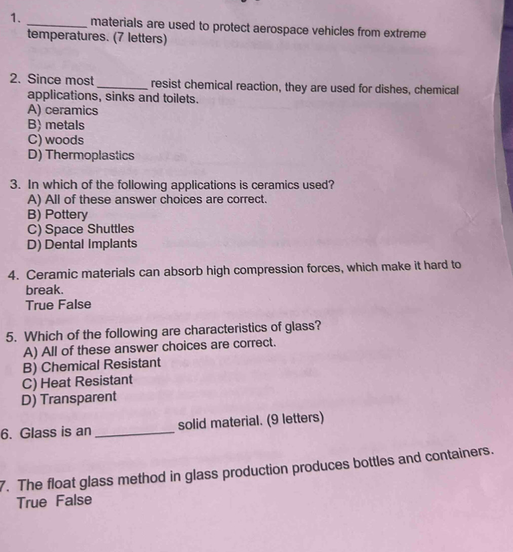 materials are used to protect aerospace vehicles from extreme
temperatures. (7 letters)
2. Since most_ resist chemical reaction, they are used for dishes, chemical
applications, sinks and toilets.
A) ceramics
B) metals
C) woods
D) Thermoplastics
3. In which of the following applications is ceramics used?
A) All of these answer choices are correct.
B) Pottery
C) Space Shuttles
D) Dental Implants
4. Ceramic materials can absorb high compression forces, which make it hard to
break.
True False
5. Which of the following are characteristics of glass?
A) All of these answer choices are correct.
B) Chemical Resistant
C) Heat Resistant
D) Transparent
6. Glass is an _solid material. (9 letters)
7. The float glass method in glass production produces bottles and containers.
True False