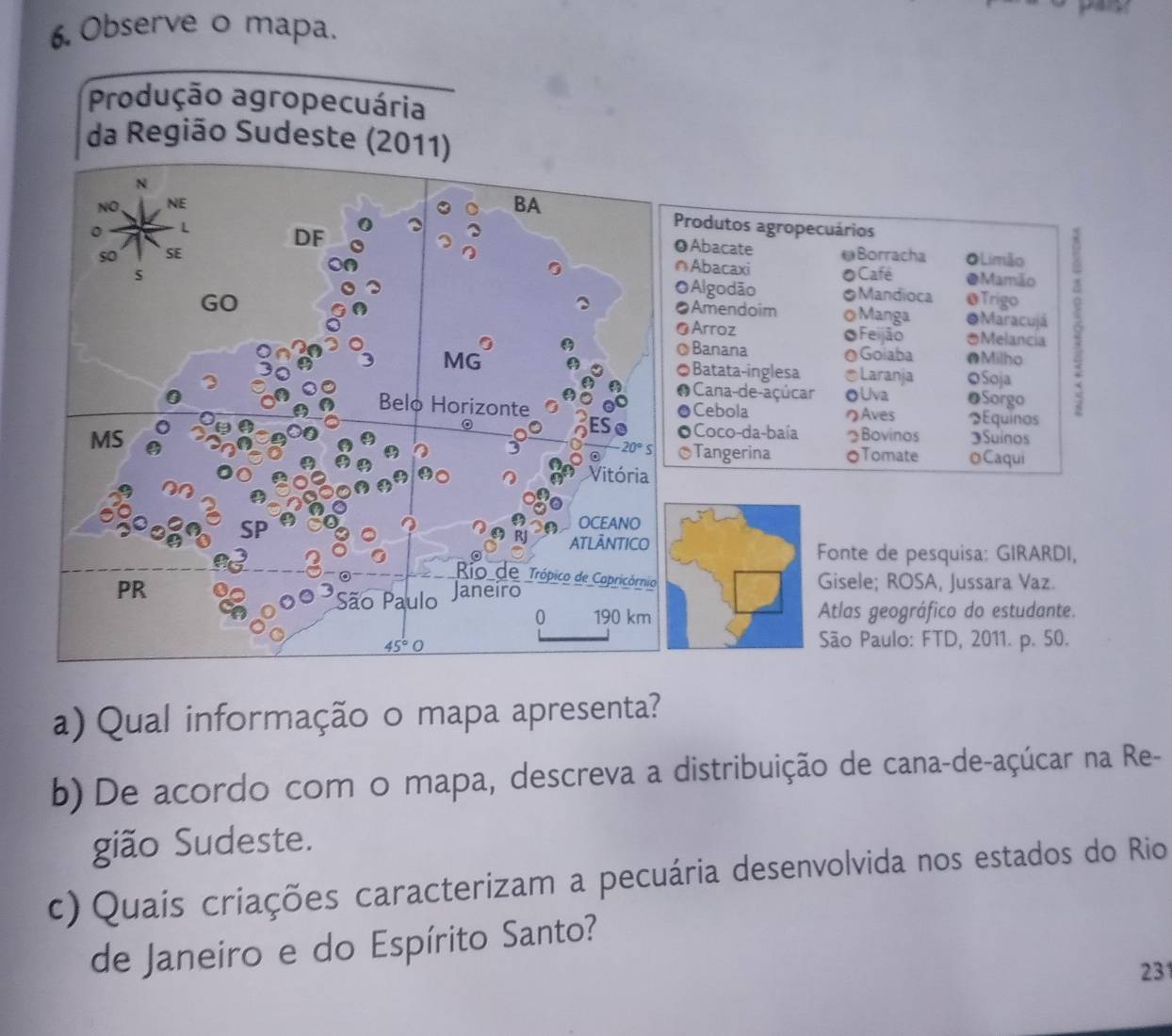 Observe o mapa.
Produção agropecuária
da Região Sudeste (2011)
rodutos agropecuários
Abacate
≌Borracha O Limão
Abacaxi
OCafé ●Mamão
Algodão Mandioca @Trigo
Amendoim OManga ●Maracujá
Arroz Feijão *Melancia
Banana @Goiaba @Milho
Batata-inglesa *Laranja OSoja
Cana-de-açúcar oUva OSorgo
Cebola のAves Equinos
Coco-da-baía Bovinos Suinos
Tangerina OTomate Caqui
Fonte de pesquisa: GIRARDI,
Gisele; ROSA, Jussara Vaz.
Atlas geográfico do estudante.
São Paulo: FTD, 2011. p. 50.
a) Qual informação o mapa apresenta?
b) De acordo com o mapa, descreva a distribuição de cana-de-açúcar na Re-
gião Sudeste.
c) Quais criações caracterizam a pecuária desenvolvida nos estados do Rio
de Janeiro e do Espírito Santo?
231