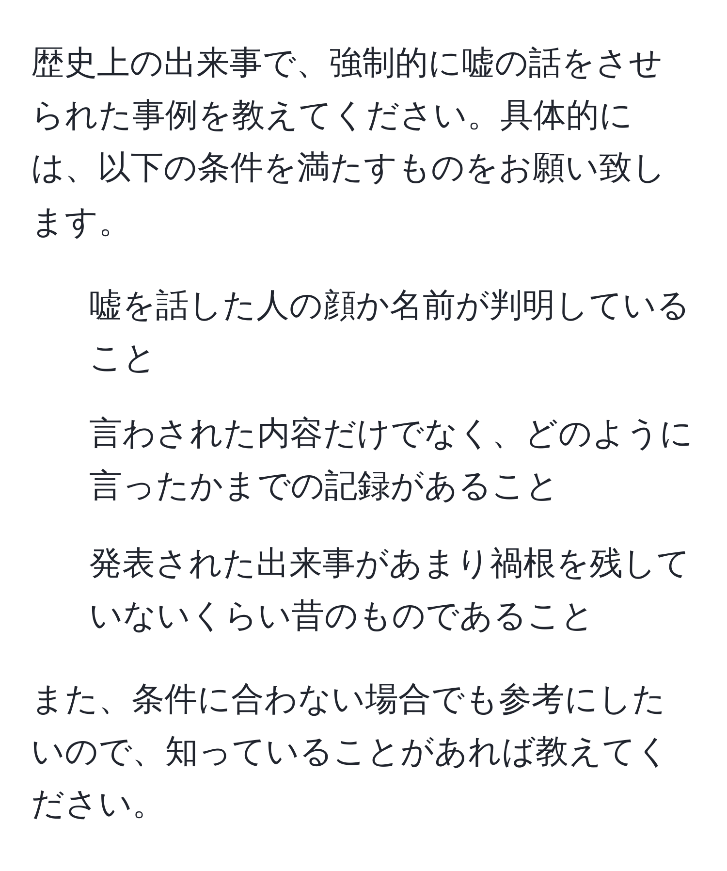 歴史上の出来事で、強制的に嘘の話をさせられた事例を教えてください。具体的には、以下の条件を満たすものをお願い致します。  
- 嘘を話した人の顔か名前が判明していること  
- 言わされた内容だけでなく、どのように言ったかまでの記録があること  
- 発表された出来事があまり禍根を残していないくらい昔のものであること  

また、条件に合わない場合でも参考にしたいので、知っていることがあれば教えてください。