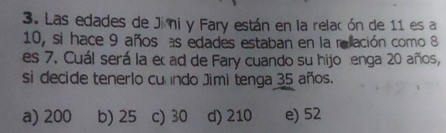 Las edades de Jimi y Fary están en la relacón de 11 es a
10, si hace 9 años as edades estaban en la relación como 8
es 7. Cuál será la e ad de Fary cuando su hijotenga 20 años,
si decide tenerlo cunndo Jimi tenga 35 años.
a) 200 b) 25 c) 30 d) 210 e) 52