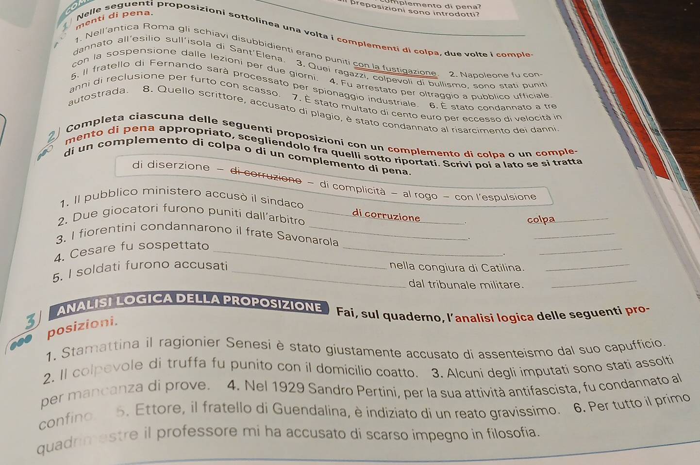 plemento di pena 
preposizioni sono introdotti?
menti di pena.
Nelle seguenti proposizioni sottolinea una volta i complementi di colpa, due volte i comple
1. Nell’antica Roma gli schiavi disubbidienti erano puniti con la fustigazione. 2. Napoleone fu con
dannato all'esìlio sull'isola di Sant'Elena. 3. Quei ragazzi, colpevoli di bullismo, sono stati punit
con la sospensione dalle lezioni per due giorni. 4. Fu arrestato per oltraggio a pubblico ufficiale
5. Il fratello di Fernando sarà processato per spionaggio industriale. 6. É stato condannato a tre
anni di reclusione per furto con scasso. 7. É stato multato di cento euro per eccesso di velocità in
autostrada. 8. Quello scrittore, accusato di plagio, è stato condannato al risarcimento dei danni
Completa ciascuna delle seguenti proposizíoni con un complemento di colpa o un comples
mento di pena appropriato, scegliendolo fra quelli sotto riportati. Scrivi poi a lato se si tratta
di un complemento di colpa o di un complemento di pena
di diserzione - di corruziono ~ di complicità − al rogo − con l'espulsione
1. Il pubblico ministero accusò il sindaco
di corruzione
2. Due giocatori furono puniti dall’arbitro _colpa_
3. I fiorentini condannarono il frate Savonarola
.
_
4. Cesare fu sospettato_
_
_
5. I soldati furono accusati _nella congiura di Catilina._
dal tribunale militare.
_
ANALISI LOGICA DELLA PROPOSIZIONE  Fai, sul quaderno, l’analisi logica delle seguenti pro-
3
posizioni.
1. Stamattina il ragionier Senesi è stato giustamente accusato di assenteismo dal suo capufficio.
2. II colpevole di truffa fu punito con il domicilio coatto. 3. Alcuni degli imputati sono stati assolti
per mancanza di prove. 4. Nel 1929 Sandro Pertini, per la sua attività antifascista, fu condannato al
confino 5. Ettore, il fratello di Guendalina, è indiziato di un reato gravissimo. 6. Per tutto il primo
quadrimestre il professore mi ha accusato di scarso impegno in filosofia.