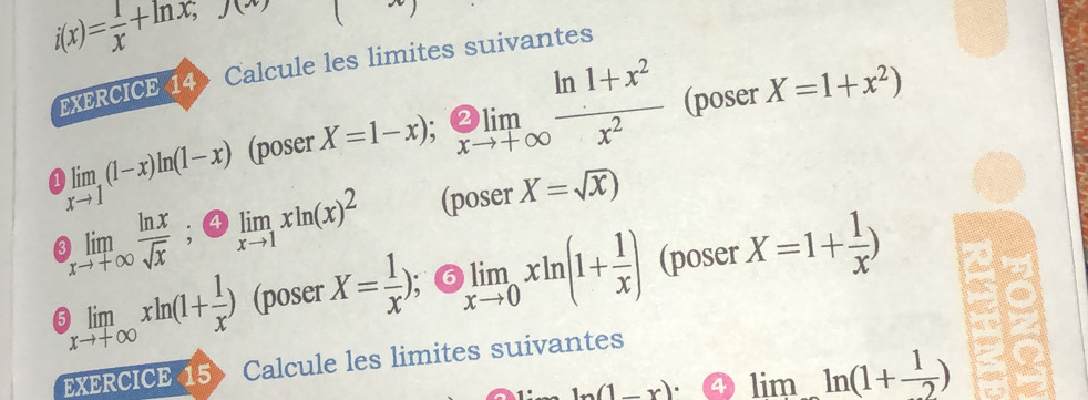 i(x)= 1/x +ln x;y(x)
EXERCICE 14 Calcule les limites suivantes
limlimits _xto 1(1-x)ln (1-x) (poser X=1-x);  _xto +∈fty  (ln 1+x^2)/x^2  (poser X=1+x^2)
limlimits _xto +∈fty  ln x/sqrt(x) ; limlimits _xto 1xln (x)^2 (poser X=sqrt(x))

a limlimits _xto +∈fty xln (1+ 1/x ) (poser X= 1/x ) 6 limlimits _xto 0xln (1+ 1/x ) (poser X=1+ 1/x )
EXERCICE 15> Calcule les limites suivantes
ln (1-x)· 4 limln (1+ 1/2 )