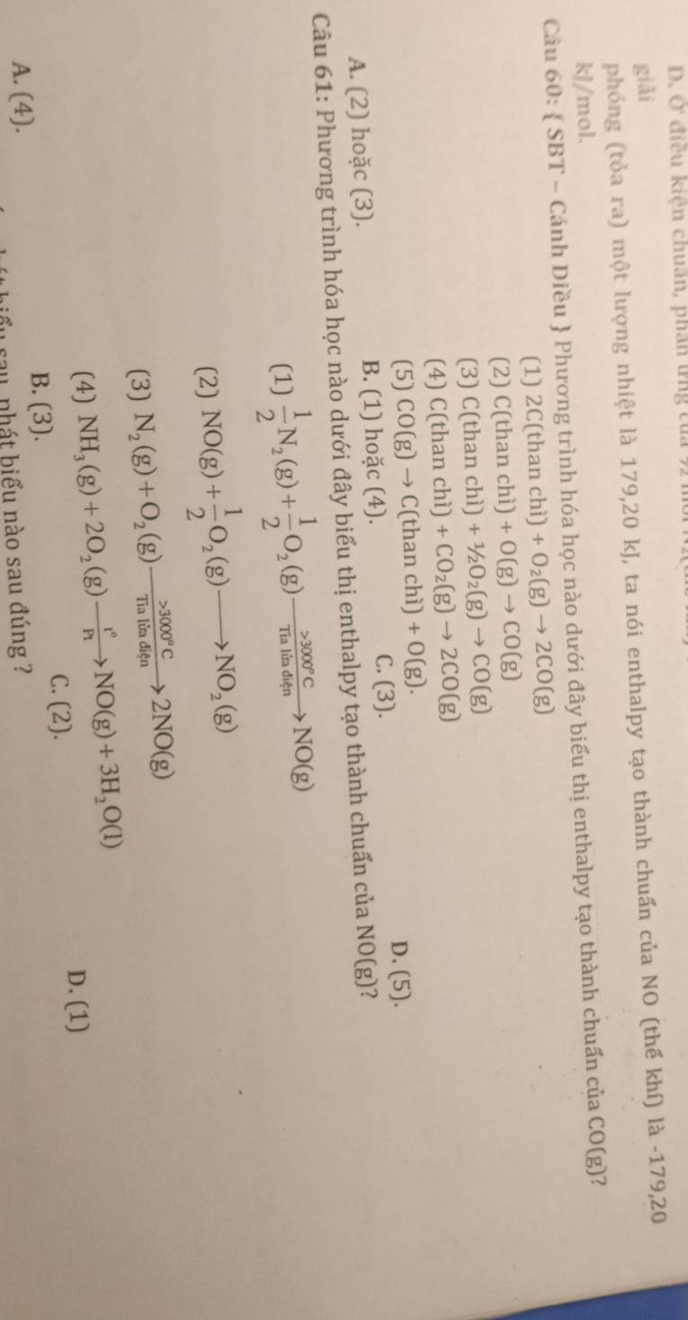 D. Ở điều kiện chuân, phân tng tủa 921
giải
phóng (tỏa ra) một lượng nhiệt là 179,20 kJ, ta nói enthalpy tạo thành chuẩn của NO (thế khí) là -179,20
kJ/mol.
Câu 60:  SBT - Cánh Diều  Phương trình hóa học nào dưới đây biểu thị enthalpy tạo thành chuẩn của CO(g) 2
(1) 2C(thanchi)+O_2(g)to 2CO(g)
(2) C(thanchi)+O(g)to CO(g)
(3) C(thanchi)+1/2O_2(g)to CO(g)
(4) C(thanchi)+CO_2(g)to 2CO(g)
(5) CO(g)to C(thanchi)+O(g).
C. (3). D. (5).
A. (2) hoặc (3). B. (1) hoặc (4).
Câu 61: Phương trình hóa học nào dưới đây biểu thị enthalpy tạo thành chuẩn của NO(g)
(1)  1/2 N_2(g)+ 1/2 O_2(g)to  >3000°C/Tialiaditen NO(g)
(2) NO(g)+ 1/2 O_2(g)to NO_2(g)
(3) N_2(g)+O_2(g)to 3000°CTialitaditn>2NO(g)
(4) NH_3(g)+2O_2(g)to NO(g)+3H_2O(l)
D. (1)
C. (2).
B. (3).
A. (4).
au nhát biểu nào sau đúng ?