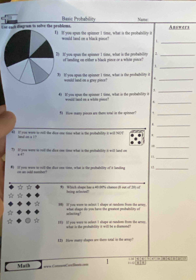 Basic Probability Name: 
Use each diagram to solve the problems. Answers 
If you spun the spinner 1 time, what is the probability it 
would land on a black piece? 
I._ 
If you spun the spinner 1 time, what is the probability 2._ 
of landing on either a black piece or a white piece? 
3._ 
If you spun the spinner 1 time, what is the probability it 
would land on a gray piece? 
4._ 
5._ 
4) If you spun the spinner 1 time, what is the probability it 
would land on a white piece? 
6._ 
5) How many pieces are there total in the spinner? 7._ 
8._ 
6) If you were to roll the dice one time what is the probability it will NOT 9._ 
land on a 1? 
10._ 
7) If you were to roll the dice one time what is the probability it will land on 
a 4? 
11._ 
8) If you were to roll the dice one time, what is the probability of it landing 12._ 
on an odd number? 
9) Which shape has a 40.00% chance (8 out of 20) of 
being selected? 
10) If you were to select 1 shape at random from the array, 
what shape do you have the greatest probability of 
selecting? 
11) If you were to select I shape at random from the array, 
what is the probability it will be a diamond? 
12) How many shapes are there total in the array?
1 - 10 92 83 75 67 58 50 42 25 17
Math www.CommonCoreSheets.com 11-12 8 0