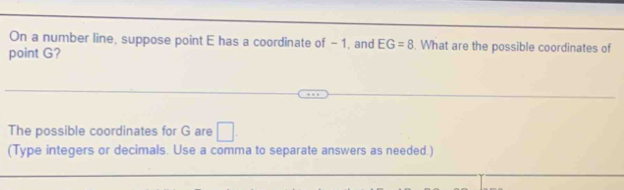 On a number line, suppose point E has a coordinate of - 1, and EG=8. What are the possible coordinates of 
point G? 
The possible coordinates for G are □. 
(Type integers or decimals. Use a comma to separate answers as needed.)