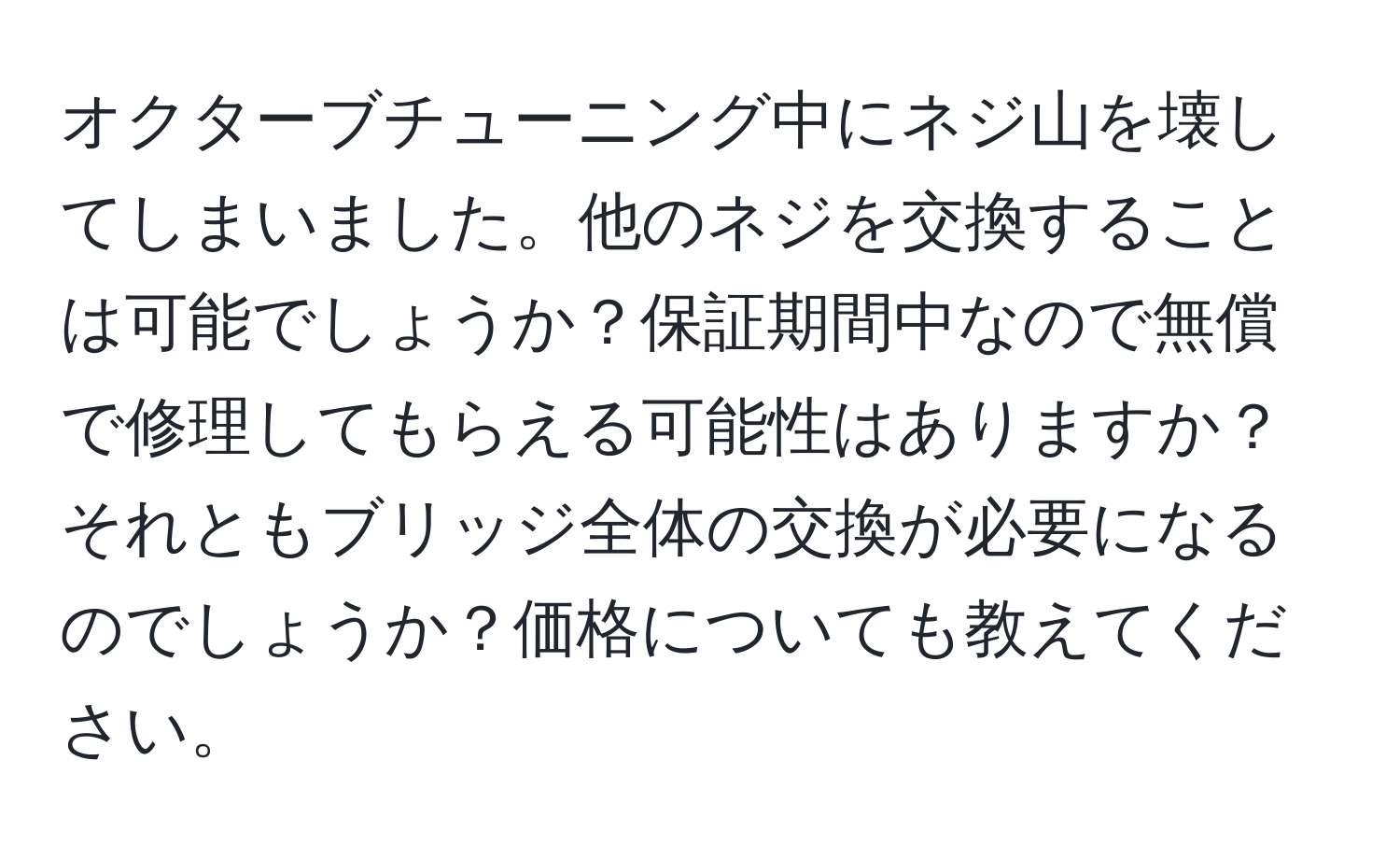 オクターブチューニング中にネジ山を壊してしまいました。他のネジを交換することは可能でしょうか？保証期間中なので無償で修理してもらえる可能性はありますか？それともブリッジ全体の交換が必要になるのでしょうか？価格についても教えてください。