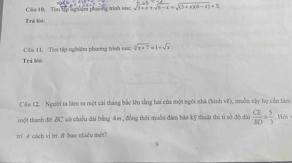 Tìm tập nghiệm phương trình sau: sqrt(3+x)+sqrt(6-x)=sqrt((3+x)(6-x))+3
Trå lời:
Câu 11. Tìm tập nghiệm phương trình sau: sqrt[3](x+7)=1+sqrt(x). 
Trã lời:
Câu 12. Người ta làm ra một cái thang bắc lên tằng hai của một ngôi nhà (hình vẽ), muốn vậy họ cần làm
một thanh đỡ BC có chiều dài bằng 4m, đồng thời muốn đảm bảo kỹ thuật thì tỉ số độ dài  CE/BD = 5/3  Hỏi 
trí A cách vị trí B bao nhiêu mét?
9