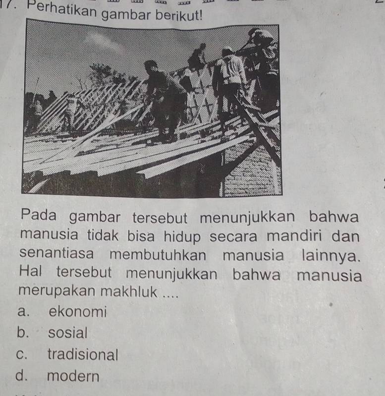 Perhatikan gambar berikut!
Pada gambar tersebut menunjukkan bahwa
manusia tidak bisa hidup secara mandiri dan
senantiasa membutuhkan manusia lainnya.
Hal tersebut menunjukkan bahwa manusia
merupakan makhluk ....
a. ekonomi
b. sosial
c. tradisional
d. modern