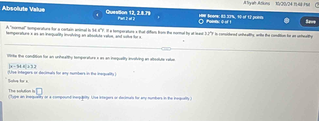 A'liyah Atkins 10/20/24 11:48 PM 
Absolute Value Question 12, 2.8.79 HW Score: 83.33%, 10 of 12 points 
Part 2 of 2 Points: 0 of 1 Save 
A ''normal'' temperature for a certain animal is 94.4°F. If a temperature x that differs from the normal by at least 3.2°F is considered unhealthy, write the condition for an unhealthy 
temperature x as an inequality involving an absolute value, and solve for x. 
Write the condition for an unhealthy temperature x as an inequality involving an absolute value.
|x-94.4|≥ 3.2
(Use integers or decimals for any numbers in the inequality.) 
Solve for x
The solution is □
(Type an inequality or a compound inequality. Use integers or decimals for any numbers in the inequality.)