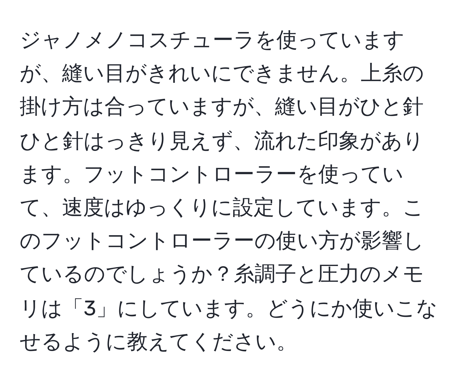 ジャノメノコスチューラを使っていますが、縫い目がきれいにできません。上糸の掛け方は合っていますが、縫い目がひと針ひと針はっきり見えず、流れた印象があります。フットコントローラーを使っていて、速度はゆっくりに設定しています。このフットコントローラーの使い方が影響しているのでしょうか？糸調子と圧力のメモリは「3」にしています。どうにか使いこなせるように教えてください。