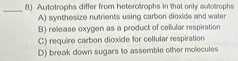 Autotrophs differ from heterotrophs in that only autotrophs
A) synthesize nutrients using carbon dioxide and water
B) release oxygen as a product of cellular respiration
C) require carbon dioxide for cellular respiration
D) break down sugars to assemble other molecules