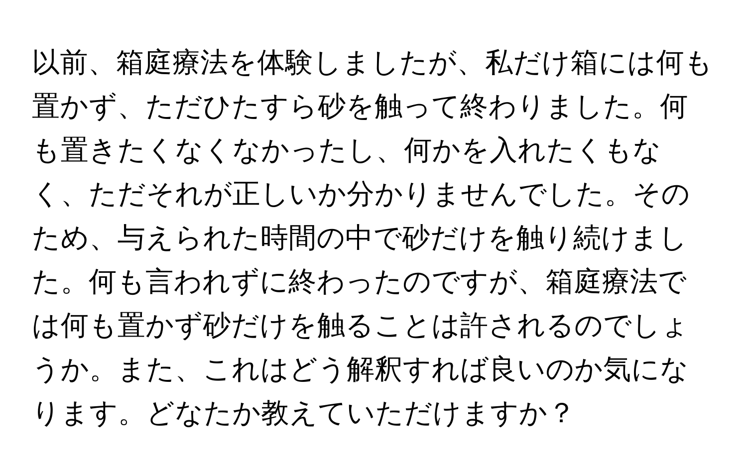 以前、箱庭療法を体験しましたが、私だけ箱には何も置かず、ただひたすら砂を触って終わりました。何も置きたくなくなかったし、何かを入れたくもなく、ただそれが正しいか分かりませんでした。そのため、与えられた時間の中で砂だけを触り続けました。何も言われずに終わったのですが、箱庭療法では何も置かず砂だけを触ることは許されるのでしょうか。また、これはどう解釈すれば良いのか気になります。どなたか教えていただけますか？