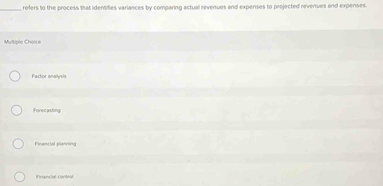 refers to the process that identifies variances by comparing actual revenues and expenses to projected revenues and expenses.
Multiple Choice
Factor analysis
Forecasting
Financial planning
Financial control