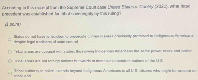 According to this excerpt from the Supreme Court case United States v. Cooley (2021), what legal
precedent was established for tribal sovereignty by this ruling?
(1 point)
States do not have jurisdiction to prosecute crimes in areas previously promised to Indigenous Americans
despite legal traditions of state control.
Tribal areas are coequal with states, thus giving Indigenous Americans the same power to tax and police.
Tribal areas are not foreign nations but wards or domestic dependent nations of the U.S.
Tribal authority to police extends beyond Indigenous Americans to all U.S. citizens who might be present on
tribal land.