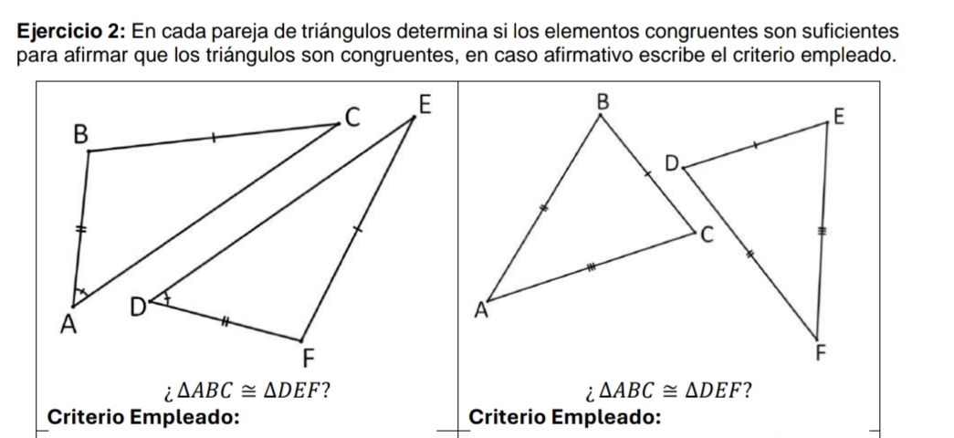 En cada pareja de triángulos determina si los elementos congruentes son suficientes 
para afirmar que los triángulos son congruentes, en caso afirmativo escribe el criterio empleado. 
B 
A 
; △ ABC≌ △ DEF ? △ ABC≌ △ DEF ? 
; 
Criterio Empleado: Criterio Empleado: