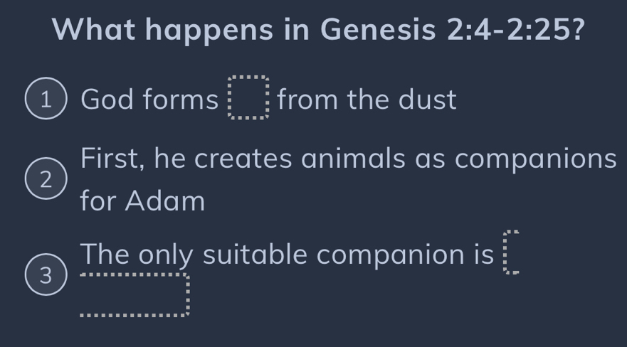 What happens in Genesis 2:4-2:25 ?
1 God forms beginarrayr 4 * a=a* 2=□  frac 5 frac 5 frac 55a hline endarray  from the dust
First, he creates animals as companions
2
for Adam
3
The only suitable companion is^((frac r_n)^n)