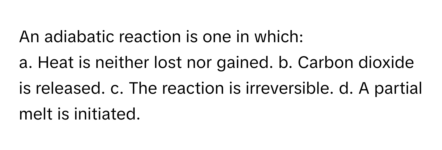 An adiabatic reaction is one in which:

a. Heat is neither lost nor gained. b. Carbon dioxide is released. c. The reaction is irreversible. d. A partial melt is initiated.