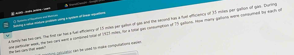 A ALEKS - Andre Jenkins - Learn SharedClass24 - Google UIII 
O Systems of Equations and Matrices 
Solving a value mixture problem using a system of linear equations 
A family has two cars. The first car has a fuel efficiency of 15 miles per gallon of gas and the second has a fuel efficiency of 35 miles per gallon of gas. During 
one particular week, the two cars went a combined total of 1925 miles, for a total gas consumption of 75 gallons. How many gallons were consumed by each of 
anhing calculator can be used to make computations easier. 
the two cars that week?