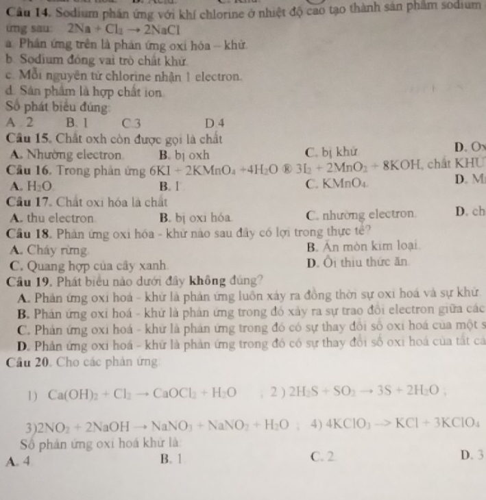 Sodium phần ứng với khí chlorine ở nhiệt độ cao tạo thành sản phẩm sodium
ứng sau: 2Na+Cl_2to 2NaCl
Phản ứng trên là phản ứng oxi hóa - khử
b. Sodium đóng vai trò chất khử
c. Mỗi nguyên tử chlorine nhận 1 electron.
d. Sân phẩm là hợp chất ion
Số phát biểu đúng
A 2 B. I C.3 D 4
Câu 15. Chất oxh còn được gọi là chất
A. Nhường electron B. bị oxh C. bị khử
D. O
Cầu 16, Trong phản ứng 6KI+2KMnO_4+4H_2O ® 3I_2+2MnO_2+8KOH chất KHU
A. H_2O B. 1 C. KV n O_4 D. M
Cầu 17. Chất oxi hóa là chất
A. thu electron B. bị oxi hóa C. nhường electron. D. ch
Cầu 18. Phản ứng oxi hóa - khử nào sau đây có lợi trong thực tê?
A. Cháy rừng B. Ấn mòn kim loại
C. Quang hợp của cây xanh D. Ôi thiu thức ăn
Cầu 19. Phát biểu nào dưới đây không đúng?
A. Phản ứng oxi hoá - khử là phản ứng luôn xảy ra đồng thời sự oxi hoá và sự khử
B. Phán ứng oxỉ hoá - khử là phản ứng trong đó xảy ra sự trao đồi electron giữa các
C. Phản ứng oxi hoá - khứ là phản ứng trong đó có sự thay đồi số oxi hoá của một s
D. Phản ứng oxi hoá - khứ là phản ứng trong đó có sự thay đổi số oxi hoá của tất cả
Cầâu 20. Cho các phản ứng
1) Ca(OH)_2+Cl_2to CaOCl_2+H_2O 2 ) 2H_2S+SO_2to 3S+2H_2O,
3). 2NO_2+2NaOHto NaNO_3+NaNO_2+H_2O°; 4) 4KClO_3to KCl+3KClO_4
Số phản ứng oxi hoá khử là
A. 4 B. 1 C. 2 D. 3