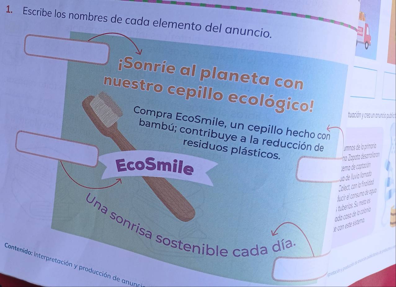 Escribe los nombres de cada elemento del anuncio. 
¡Sonrie al planeta con 
nuestro cepillo ecológico! 
tuación y crea un anuncia publici. 
Compra EcoSmile, un cepillo hecho con 
bambú; contribuye a la reducción de amnos de la primaría 
residuos plásticos. 
Íno Zapata desarrollaron 
EcoSmile tema de captación 
ua de lluvia llamado 
Colect, con la finalidad 
Jucir el consumo de agua 
t e con este istema. ada casa de la colonía ; tuberías. Su meta es 
Una sonrisa sostenible cada día 
Contenido: Interpretación y producción de anuna 
pretación y produición