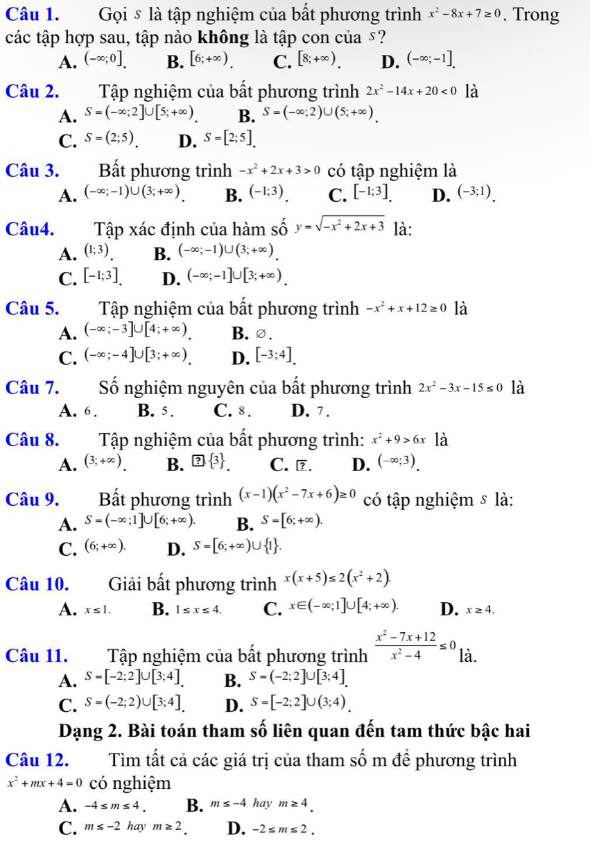 Gọi ⑤ là tập nghiệm của bất phương trình x^2-8x+7≥ 0. Trong
các tập hợp sau, tập nào không là tập con của £?
A. (-∈fty ;0]. B. [6;+∈fty ). C. [8;+∈fty ). D. (-∈fty ;-1].
Câu 2. Tập nghiệm của bất phương trình 2x^2-14x+20<0</tex> là
A. S=(-∈fty ;2]∪ [5;+∈fty ). B. S=(-∈fty ;2)∪ (5;+∈fty )
C. S=(2;5). D. S=[2;5].
Câu 3. Bất phương trình -x^2+2x+3>0 có tập nghiệm là
A. (-∈fty ;-1)∪ (3;+∈fty ) B. (-1;3). C. [-1;3]. D. (-3;1).
Câu4. Tập xác định của hàm số y=sqrt(-x^2+2x+3) là:
A. (1;3) B. (-∈fty ;-1)∪ (3;+∈fty ).
C. [-1;3]. D. (-∈fty ;-1]∪ [3;+∈fty ).
Câu 5. Tập nghiệm của bất phương trình -x^2+x+12≥ 0 là
A. (-∈fty ;-3]∪ [4;+∈fty ). B.∅.
C. (-∈fty ;-4]∪ [3;+∈fty ). D. [-3;4].
Câu 7. Số nghiệm nguyên của bất phương trình 2x^2-3x-15≤ 0 là
A. 6. B. 5. C. 8. D. 7 .
Câu 8. Tập nghiệm của bất phương trình: x^2+9>6x là
A. (3;+∈fty ). B. ? 3 . C. ?. D. (-∈fty ;3).
Câu 9. Bất phương trình (x-1)(x^2-7x+6)≥ 0 có tập nghiệm s là:
A. S=(-∈fty ;1]∪ [6;+∈fty ). B. S=[6;+∈fty ).
C. (6;+∈fty ). D. S=[6;+∈fty )∪  1 .
Câu 10. Giải bất phương trình x(x+5)≤ 2(x^2+2).
A. x≤ 1. B. 1≤ x≤ 4. C. x∈ (-∈fty ;1]∪ [4;+∈fty ). D. x≥ 4.
Câu 11. Tập nghiệm của bất phương trình  (x^2-7x+12)/x^2-4 ≤ 0 là.
A. S=[-2;2]∪ [3;4]. B. S=(-2;2]∪ [3;4].
C. S=(-2;2)∪ [3;4]. D. S=[-2;2]∪ (3;4).
Dạng 2. Bài toán tham số liên quan đến tam thức bậc hai
Câu 12. Tìm tất cả các giá trị của tham số m để phương trình
x^2+mx+4=0 có nghiệm
A. -4≤ m≤ 4. B. m≤ -4 ay m≥ 4.
C. m≤ -2 hay m≥ 2. D. -2≤ m≤ 2.