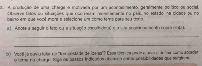 A produção de uma charge é motivada por um acontecimento, geralmente político ou social. 
Observe fatos ou situações que ocorreram recentemente no país, no estado, na cidade ou no 
bairro em que você mora e selecione um como tema para seu texto. 
a) Anote a seguir o fato ou a situação escolhido(a) e o seu posicionamento sobre ele(a). 
_ 
_ 
b) Você já ouviu falar de “tempestade de ideias”? Essa técnica pode ajudar a definir como abordar 
o tema na charge. Siga os passos indicados abaixo e anote possibilidades que surgirem.