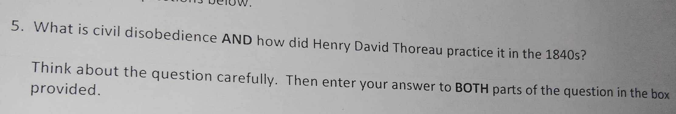 1ow. 
5. What is civil disobedience AND how did Henry David Thoreau practice it in the 1840s? 
Think about the question carefully. Then enter your answer to BOTH parts of the question in the box 
provided.