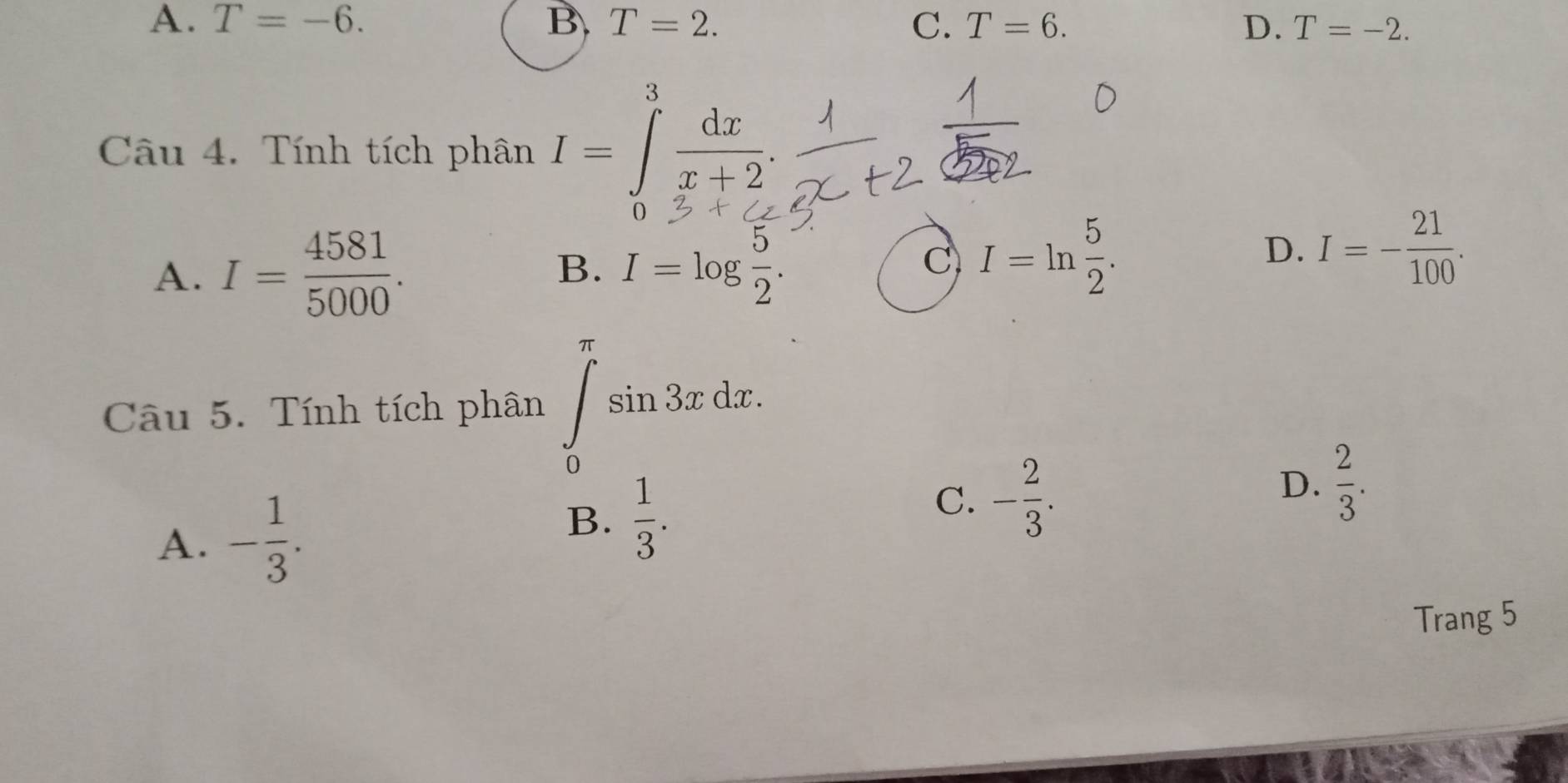 A. T=-6. B. T=2. C. T=6. D. T=-2. 
Câu 4. Tính tích phân I=∈tlimits^3 dx/x+2 . 
0
A. I= 4581/5000 .
B. I=log  5/2 .
C I=ln  5/2 .
D. I=- 21/100 . 
Câu 5. Tính tích phân ∈tlimits _0^((π)sin 3xdx.
D. frac 2)3.
A. - 1/3 .
B.  1/3 .
C. - 2/3 . 
Trang 5