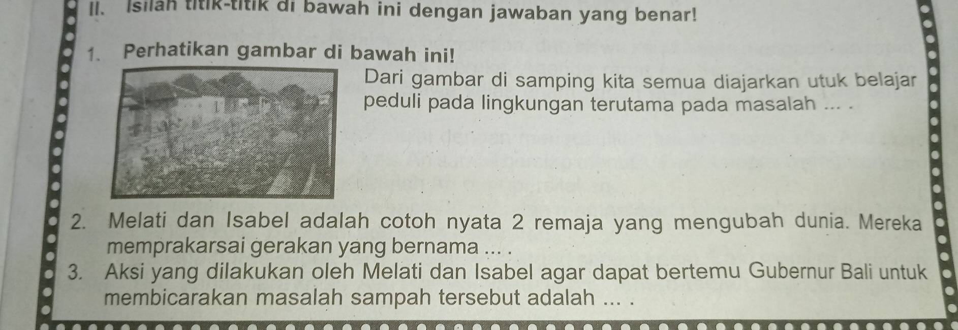 Isilah titik-titik di bawah ini dengan jawaban yang benar! 
1. Perhatikan gambar di bawah ini! 
Dari gambar di samping kita semua diajarkan utuk belajar 
peduli pada lingkungan terutama pada masalah ... . 
2. Melati dan Isabel adalah cotoh nyata 2 remaja yang mengubah dunia. Mereka 
memprakarsai gerakan yang bernama ... . 
3. Aksi yang dilakukan oleh Melati dan Isabel agar dapat bertemu Gubernur Bali untuk 
membicarakan masalah sampah tersebut adalah ... .