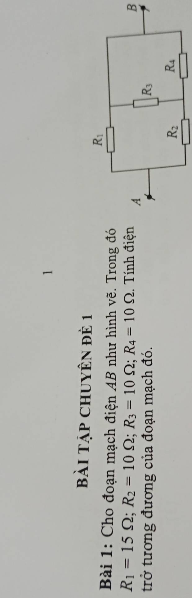 Bài Tập CHUYÊN đÊ 1
Bài 1: Cho đoạn mạch điện AB như hình vẽ. Trong đó
R_1=15Omega ;R_2=10Omega ;R_3=10Omega ;R_4=10Omega.  Tính điện B
trở tương đương của đoạn mạch đó.