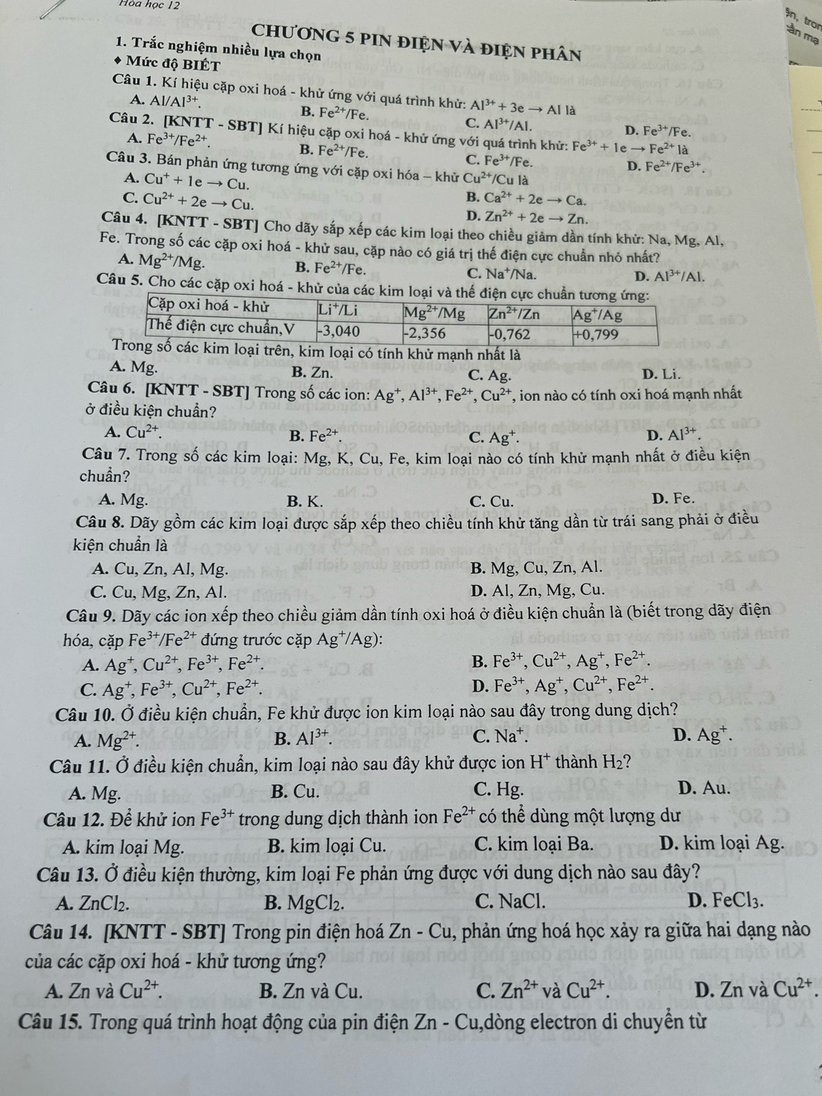 Hòa học 12
ận, tro mần mạ
chương 5 piN điện và điện phân
1. Trắc nghiệm nhiều lựa chọn
Mức độ BIÉT
Câu 1. Kí hiệu cặp oxi hoá - khử ứng với quá trình khử: Al^(3+)+3eto Al là
A. Al/Al^(3+). B. Fe^(2+)/Fe. D. Fe^(3+)/Fe.
C. Al^(3+)/Al.
Câu 2. [KNTT - SBT] Kí hiệu cặp oxi hoá - khử ứng với quá trình khử: Fe^(3+)+1eto Fe^(2+)1a
A. Fe^(3+)/Fe^(2+).
B. Fe^(2+)/Fe. C. Fe^(3+)/Fe.
D. Fe^(2+)/Fe^(3+)
Câu 3. Bán phản ứng tương ứng với cặp oxi hóa - khử Cu^(2+) /Cu là
A. Cu^++1eto Cu B.
C. Cu^(2+)+2eto Cu. Ca^(2+)+2eto Ca.
D. Zn^(2+)+2eto Zn.
Câu 4. [KNTT - SBT] Cho dãy sắp xếp các kim loại theo chiều giảm dần tính khử: Na, Mg, Al,
Fe. Trong số các cặp oxi hoá - khử sau, cặp nào có giá trị thế điện cực chuẩn nhỏ nhất?
B. Fe^(2+)/Fe.
A. Mg^(2+)/Mg D. Al^(3+)/Al.
C. Na^+/N a.
Câu 5. Cho các cặp oxi hoá - khử của các kim loại và thế 
m loại có tính khử mạnh nhất là
A. Mg. B. Zn. C. Ag. D. Li.
Câu 6. [KNTT - SBT] Trong số các ion: Ag^+,Al^(3+),Fe^(2+),Cu^(2+) T, ion nào có tính oxi hoá mạnh nhất
ở điều kiện chuẩn?
A. Cu^(2+).
B. Fe^(2+) C. Ag^+. D. Al^(3+).
Câu 7. Trong số các kim loại: Mg, K, Cu, Fe, kim loại nào có tính khử mạnh nhất ở điều kiện
chuẩn?
A. Mg. B. K. C. Cu. D. Fe.
Câu 8. Dãy gồm các kim loại được sắp xếp theo chiều tính khử tăng dần từ trái sang phải ở điều
kiện chuẩn là
A. Cu, Zn, Al, Mg. B. Mg, Cu, Zn, Al.
C. Cu, Mg, Zn, Al. D. Al, Zn, Mg, Cu.
Câu 9. Dãy các ion xếp theo chiều giảm dần tính oxi hoá ở điều kiện chuẩn là (biết trong dãy điện
hóa,cặp Fe^(3+)/Fe^(2+) đứng trước cặp Ag^+/Ag):
A. Ag^+,Cu^(2+),Fe^(3+),Fe^(2+). B. Fe^(3+),Cu^(2+),Ag^+,Fe^(2+).
C. Ag^+,Fe^(3+),Cu^(2+),Fe^(2+). D. Fe^(3+),Ag^+,Cu^(2+),Fe^(2+).
Câu 10. Ở điều kiện chuẩn, Fe khử được ion kim loại nào sau đây trong dung dịch?
A. Mg^(2+). B. Al^(3+). C. Na^+ D. Ag^+.
Câu 11. Ở điều kiện chuẩn, kim loại nào sau đây khử được ion H^+ thành H_2
A. Mg. B. Cu. C. Hg. D. Au.
Câu 12. Để khử ion Fe^(3+) trong dung dịch thành ion Fe^(2+) có thể dùng một lượng dư
A. kim loại Mg. B. kim loại Cu. C. kim loại Ba. D. kim loại Ag.
Câu 13. Ở điều kiện thường, kim loại Fe phản ứng được với dung dịch nào sau đây?
A. ZnCl_2. B. MgCl_2. C. NaCl. D. FeCl_3.
Câu 14. [KNTT - SBT] Trong pin điện hoá Zn-Cu , phản ứng hoá học xảy ra giữa hai dạng nào
của các cặp oxi hoá - khử tương ứng?
A. Zn và Cu^(2+). B. Zn và Cu. C. Zn^(2+) và Cu^(2+). D. Zn và Cu^(2+).
Câu 15. Trong quá trình hoạt động của pin điện 2 Zn-Cu 1,dòng electron di chuyền từ