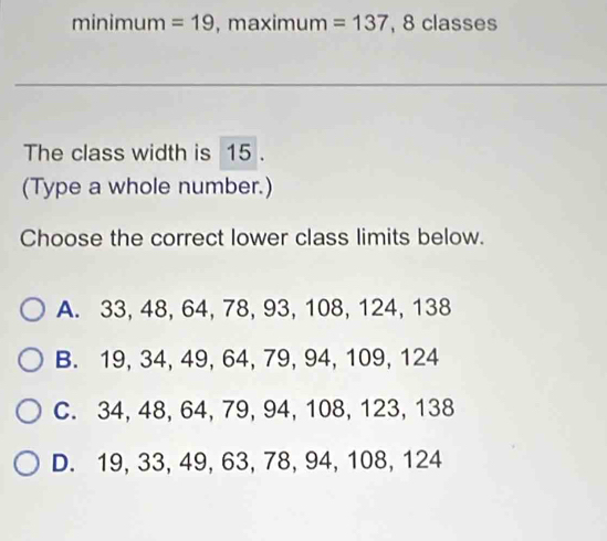 minimum =19 ,maximum =137 , 8 classes
The class width is 15.
(Type a whole number.)
Choose the correct lower class limits below.
A. 33, 48, 64, 78, 93, 108, 124, 138
B. 19, 34, 49, 64, 79, 94, 109, 124
C. 34, 48, 64, 79, 94, 108, 123, 138
D. 19, 33, 49, 63, 78, 94, 108, 124