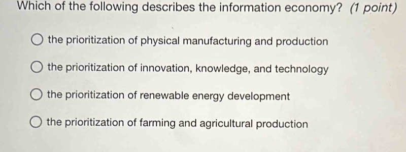 Which of the following describes the information economy? (1 point)
the prioritization of physical manufacturing and production
the prioritization of innovation, knowledge, and technology
the prioritization of renewable energy development
the prioritization of farming and agricultural production