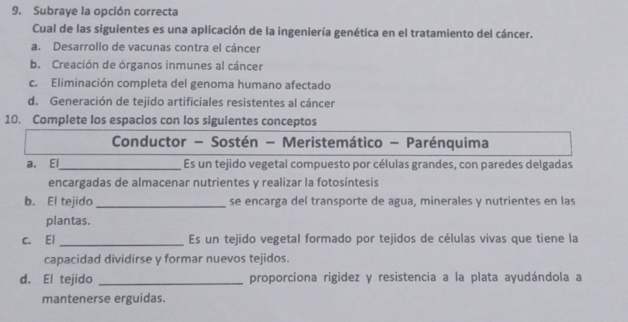 Subraye la opción correcta
Cual de las siguientes es una aplicación de la ingeniería genética en el tratamiento del cáncer.
a. Desarrollo de vacunas contra el cáncer
b. Creación de órganos inmunes al cáncer
c. Eliminación completa del genoma humano afectado
d. Generación de tejido artificiales resistentes al cáncer
10. Complete los espacios con los siguientes conceptos
Conductor - Sostén - Meristemático - Parénquima
a. El_ Es un tejido vegetal compuesto por células grandes, con paredes delgadas
encargadas de almacenar nutrientes y realizar la fotosíntesis
b. El tejido _se encarga del transporte de agua, minerales y nutrientes en las
plantas.
c. El _Es un tejido vegetal formado por tejidos de células vivas que tiene la
capacidad dividirse y formar nuevos tejidos.
d. El tejido _proporciona rigidez y resistencia a la plata ayudándola a
mantenerse erguidas.